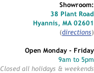Showroom: 38 Plant Road Hyannis, MA 02601 (directions)  Open Monday - Friday 9am to 5pm Closed all holidays & weekends